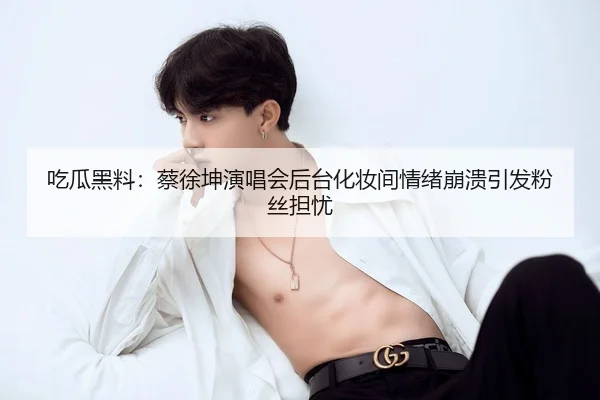 吃瓜黑料：蔡徐坤演唱会后台化妆间情绪崩溃引发粉丝担忧